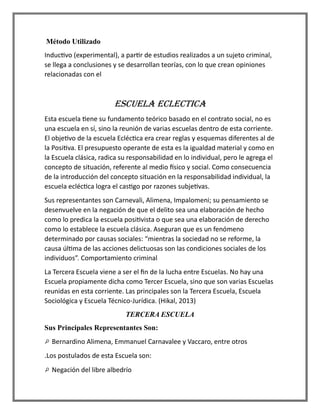 Método Utilizado
Inductivo (experimental), a partir de estudios realizados a un sujeto criminal,
se llega a conclusiones y se desarrollan teorías, con lo que crean opiniones
relacionadas con el
ESCUELA ECLECTICA
Esta escuela tiene su fundamento teórico basado en el contrato social, no es
una escuela en sí, sino la reunión de varias escuelas dentro de esta corriente.
El objetivo de la escuela Ecléctica era crear reglas y esquemas diferentes al de
la Positiva. El presupuesto operante de esta es la igualdad material y como en
la Escuela clásica, radica su responsabilidad en lo individual, pero le agrega el
concepto de situación, referente al medio físico y social. Como consecuencia
de la introducción del concepto situación en la responsabilidad individual, la
escuela ecléctica logra el castigo por razones subjetivas.
Sus representantes son Carnevali, Alimena, Impalomeni; su pensamiento se
desenvuelve en la negación de que el delito sea una elaboración de hecho
como lo predica la escuela positivista o que sea una elaboración de derecho
como lo establece la escuela clásica. Aseguran que es un fenómeno
determinado por causas sociales: “mientras la sociedad no se reforme, la
causa última de las acciones delictuosas son las condiciones sociales de los
individuos”. Comportamiento criminal
La Tercera Escuela viene a ser el fin de la lucha entre Escuelas. No hay una
Escuela propiamente dicha como Tercer Escuela, sino que son varias Escuelas
reunidas en esta corriente. Las principales son la Tercera Escuela, Escuela
Sociológica y Escuela Técnico-Jurídica. (Hikal, 2013)
TERCERA ESCUELA
Sus Principales Representantes Son:
Bernardino Alimena, Emmanuel Carnavalee y Vaccaro, entre otros
.Los postulados de esta Escuela son:
Negación del libre albedrío
 