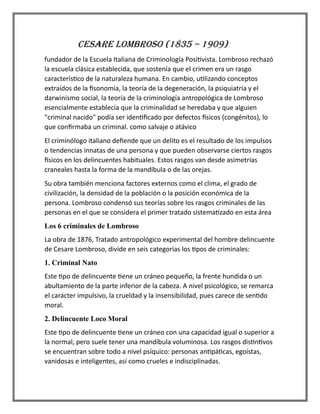 CESARE LOMBROSO (1835 – 1909)
fundador de la Escuela Italiana de Criminología Positivista. Lombroso rechazó
la escuela clásica establecida, que sostenía que el crimen era un rasgo
característico de la naturaleza humana. En cambio, utilizando conceptos
extraídos de la fisonomía, la teoría de la degeneración, la psiquiatría y el
darwinismo social, la teoría de la criminología antropológica de Lombroso
esencialmente establecía que la criminalidad se heredaba y que alguien
"criminal nacido" podía ser identificado por defectos físicos (congénitos), lo
que confirmaba un criminal. como salvaje o atávico
El criminólogo italiano defiende que un delito es el resultado de los impulsos
o tendencias innatas de una persona y que pueden observarse ciertos rasgos
físicos en los delincuentes habituales. Estos rasgos van desde asimetrías
craneales hasta la forma de la mandíbula o de las orejas.
Su obra también menciona factores externos como el clima, el grado de
civilización, la densidad de la población o la posición económica de la
persona. Lombroso condensó sus teorías sobre los rasgos criminales de las
personas en el que se considera el primer tratado sistematizado en esta área
Los 6 criminales de Lombroso
La obra de 1876, Tratado antropológico experimental del hombre delincuente
de Cesare Lombroso, divide en seis categorías los tipos de criminales:
1. Criminal Nato
Este tipo de delincuente tiene un cráneo pequeño, la frente hundida o un
abultamiento de la parte inferior de la cabeza. A nivel psicológico, se remarca
el carácter impulsivo, la crueldad y la insensibilidad, pues carece de sentido
moral.
2. Delincuente Loco Moral
Este tipo de delincuente tiene un cráneo con una capacidad igual o superior a
la normal, pero suele tener una mandíbula voluminosa. Los rasgos distintivos
se encuentran sobre todo a nivel psíquico: personas antipáticas, egoístas,
vanidosas e inteligentes, así como crueles e indisciplinadas.
 