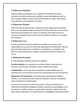 3. Delincuente Epiléptico
Según Lombroso, la epilepsia es un rasgo de criminalidad; asimismo,
considera a los delincuentes que la padecen como más peligrosos que los
locos morales. Según su teoría, estos delincuentes son vagos, destructivos,
muy violentos y con tendencia al suicidio.
4. Delincuente Pasional
Sobre este tipo de delincuentes, Lombroso no fija rasgos físicos concretos,
pero sí una horquilla de edad, entre los 20 y 30 años. Más de un tercio de los
delincuentes pasionales son mujeres. En general, estos delincuentes no
muestran conmoción tras el acto criminal y tienden a confesar o se suicidan
tras realizarlo.
5. Delincuente Loco
Este tipo de delincuentes son enfermos mentales, por lo que no son
responsables de sus actos al carecer de capacidad de razonamiento. Hay tres
tipos de delincuentes locos: el histérico, el alcohólico y el mattoide. Este
último es quien delinque por impulso, cruzando la línea de la cordura y la
locura.
6. Delincuente Ocasional
En esta tipología, Lombroso divide tres subtipos:
Pseudocriminales: son aquellos que cometen delitos involuntarios y
menores, como hurtos, incendios o actos en defensa del honor.
Criminaloides: son los que tienen empatía y cometen delitos que no
cometerían en una situación normal al ser presionados por las circunstancias.
Habituales O Profesionales: son las personas que delinquen desde la
infancia. Las circunstancias personales les impulsan a cometer más delitos
hasta convertirse en profesionales.
Las teorías de Lombroso sirvieron para poner el foco de atención en la
importancia de factores biológicos, sociales, económicos y psicológicos en la
comisión de un delito. Aunque sus postulados estuvieron vigentes durante
años, fueron superados en el siglo XX por los investigadores que desarrollaron
 