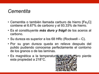 Cementita
• Cementita o también llamada carburo de hierro [Fe3C]
contiene el 6.67% de carbono y el 93.33% de hierro.
• Es el constituyente más duro y frágil de los aceros al
carbono.
• Su dureza es superior a los 68 HRc (Rockwell – C).
• Por su gran dureza queda en relieve después del
pulido pudiendo conocerse perfectamente el contorno
de los granos o de las laminas.
• Es magnética a la temperatura ambiente pero pierde
esta propiedad a 218°C.
 