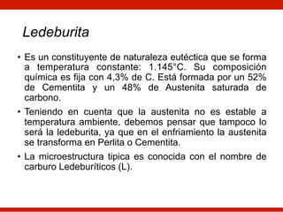 Ledeburita
• Es un constituyente de naturaleza eutéctica que se forma
a temperatura constante: 1.145°C. Su composición
química es fija con 4,3% de C. Está formada por un 52%
de Cementita y un 48% de Austenita saturada de
carbono.
• Teniendo en cuenta que la austenita no es estable a
temperatura ambiente, debemos pensar que tampoco lo
será la ledeburita, ya que en el enfriamiento la austenita
se transforma en Perlita o Cementita.
• La microestructura tipica es conocida con el nombre de
carburo Ledeburíticos (L).
 