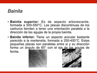 Bainita
• Bainita superior: Es de aspecto arborescente,
formada a 500-550°C. Las placas discontinuas de los
carburos tienden a tener una orientación paralela a la
dirección de las agujas de la propia bainita.
• Bainita inferior: Tiene un aspecto acicular bastante
parecido a la martensita, formada a 250-400°C. Estas
pequeñas placas son paralelas entre si y su dirección
forma un ángulo de 60° con el eje de las agujas de
ferrita.
 