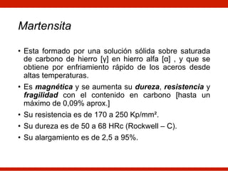 Martensita
• Esta formado por una solución sólida sobre saturada
de carbono de hierro [γ] en hierro alfa [α] , y que se
obtiene por enfriamiento rápido de los aceros desde
altas temperaturas.
• Es magnética y se aumenta su dureza, resistencia y
fragilidad con el contenido en carbono [hasta un
máximo de 0,09% aprox.]
• Su resistencia es de 170 a 250 Kp/mm².
• Su dureza es de 50 a 68 HRc (Rockwell – C).
• Su alargamiento es de 2,5 a 95%.
 