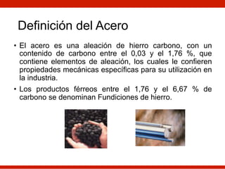 Definición del Acero
• El acero es una aleación de hierro carbono, con un
contenido de carbono entre el 0,03 y el 1,76 %, que
contiene elementos de aleación, los cuales le confieren
propiedades mecánicas específicas para su utilización en
la industria.
• Los productos férreos entre el 1,76 y el 6,67 % de
carbono se denominan Fundiciones de hierro.
 
