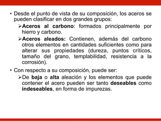 • Desde el punto de vista de su composición, los aceros se
pueden clasificar en dos grandes grupos:
ØAceros al carbono: formados principalmente por
hierro y carbono.
ØAceros aleados: Contienen, además del carbono
otros elementos en cantidades suficientes como para
alterar sus propiedades (dureza, puntos críticos,
tamaño del grano, templabilidad, resistencia a la
corrosión).
• Con respecto a su composición, puede ser:
ØDe baja o alta aleación y los elementos que puede
contener el acero pueden ser tanto deseables como
indeseables, en forma de impurezas.
 