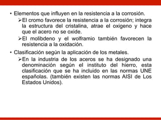 • Elementos que influyen en la resistencia a la corrosión.
ØEl cromo favorece la resistencia a la corrosión; integra
la estructura del cristalina, atrae el oxigeno y hace
que el acero no se oxide.
ØEl molibdeno y el wolframio también favorecen la
resistencia a la oxidación.
• Clasificación según la aplicación de los metales.
ØEn la industria de los aceros se ha designado una
denominación según el instituto del hierro, esta
clasificación que se ha incluido en las normas UNE
españolas. (también existen las normas AISI de Los
Estados Unidos).
 