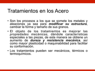Tratamientos en los Acero
• Son los procesos a los que se somete los metales y
aleaciones ya sea para modificar su estructura,
cambiar la forma y tamaño de sus granos.
• El objeto de los tratamientos es mejorar las
propiedades mecánicas, dándole características
especiales a las piezas, de esta manera se obtiene un
aumento de dureza y resistencia mecánica, así
como mayor plasticidad o maquinabilidad para facilitar
su conformación.
• Los tratamientos pueden ser mecánicos, térmicos o
termoquímicos.
 