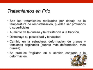 Tratamientos en Frío
• Son los tratamientos realizados por debajo de la
temperatura de recristalizacion, pueden ser profundos
o superficiales.
• Aumento de la dureza y la resistencia a la tracción.
• Disminuye su plasticidad y tenacidad
• Cambio en la estructura: deformación de granos y
tensiones originadas (cuanto más deformación, mas
dureza)
• Se produce fragilidad en el sentido contrario a la
deformación.
 