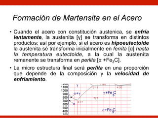 Formación de Martensita en el Acero
• Cuando el acero con constitución austenica, se enfría
lentamente, la austenita [γ] se transforma en distintos
productos; así por ejemplo, si el acero es hipoeutectoide
la austenita sé transforma inicialmente en ferrita [α] hasta
la temperatura eutectoide, a la cual la austenita
remanente se transforma en perlita [α +Fe3C].
• La micro estructura final será perlita en una proporción
que depende de la composición y la velocidad de
enfriamiento.
 