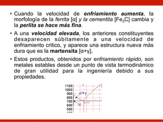 • Cuando la velocidad de enfriamiento aumenta, la
morfología de la ferrita [α] y la cementita [Fe3C] cambia y
la perlita se hace más fina.
• A una velocidad elevada, los anteriores constituyentes
desaparecen súbitamente a una velocidad de
enfriamiento critico, y aparece una estructura nueva más
dura que es la martensita [α+γ].
• Estos productos, obtenidos por enfriamiento rápido, son
metales estables desde un punto de vista termodinámico
de gran utilidad para la ingeniería debido a sus
propiedades.
 