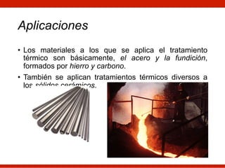 • Los materiales a los que se aplica el tratamiento
térmico son básicamente, el acero y la fundición,
formados por hierro y carbono.
• También se aplican tratamientos térmicos diversos a
los sólidos cerámicos.
Aplicaciones
 