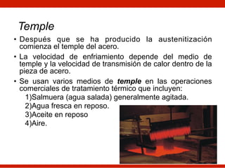 Temple
• Después que se ha producido la austenitización
comienza el temple del acero.
• La velocidad de enfriamiento depende del medio de
temple y la velocidad de transmisión de calor dentro de la
pieza de acero.
• Se usan varios medios de temple en las operaciones
comerciales de tratamiento térmico que incluyen:
1)Salmuera (agua salada) generalmente agitada.
2)Agua fresca en reposo.
3)Aceite en reposo
4)Aire.
 