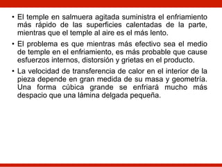 • El temple en salmuera agitada suministra el enfriamiento
más rápido de las superficies calentadas de la parte,
mientras que el temple al aire es el más lento.
• El problema es que mientras más efectivo sea el medio
de temple en el enfriamiento, es más probable que cause
esfuerzos internos, distorsión y grietas en el producto.
• La velocidad de transferencia de calor en el interior de la
pieza depende en gran medida de su masa y geometría.
Una forma cúbica grande se enfriará mucho más
despacio que una lámina delgada pequeña.
 