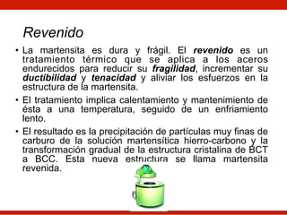 • La martensita es dura y frágil. El revenido es un
tratamiento térmico que se aplica a los aceros
endurecidos para reducir su fragilidad, incrementar su
ductibilidad y tenacidad y aliviar los esfuerzos en la
estructura de la martensita.
• El tratamiento implica calentamiento y mantenimiento de
ésta a una temperatura, seguido de un enfriamiento
lento.
• El resultado es la precipitación de partículas muy finas de
carburo de la solución martensítica hierro-carbono y la
transformación gradual de la estructura cristalina de BCT
a BCC. Esta nueva estructura se llama martensita
revenida.
Revenido
 