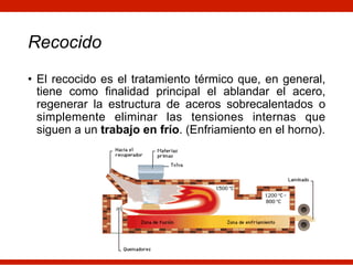 Recocido
• El recocido es el tratamiento térmico que, en general,
tiene como finalidad principal el ablandar el acero,
regenerar la estructura de aceros sobrecalentados o
simplemente eliminar las tensiones internas que
siguen a un trabajo en frío. (Enfriamiento en el horno).
 