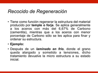 Recocido de Regeneración
• Tiene como función regenerar la estructura del material
producido por temple o forja. Se aplica generalmente
a los aceros con más del 6,67% de Carbono
(cementita), mientras que a los aceros con menor
porcentaje de Carbono sólo se les aplica para finar y
ordenar su estructura.
• Ejemplo:
• Después de un laminado en frío, donde el grano
queda alargado y sometido a tensiones, dicho
tratamiento devuelve la micro estructura a su estado
inicial.
 
