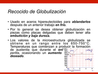 Recocido de Globulización
• Usado en aceros hipereutectoides para ablandarlos
después de un anterior trabajo en frío.
• Por lo general se desea obtener globulización en
piezas como placas delgadas que deben tener alta
embutición y baja dureza.
• Los valores de la microestructura globulizada se
obtiene en un rango entre los 650-750°C.
Temperaturas que comienzan a producir la formación
de austenita que durante el enfriamiento genera
perlita, ocasionando un aumento en la dureza no
deseado.
 
