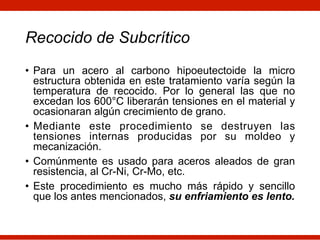Recocido de Subcrítico
• Para un acero al carbono hipoeutectoide la micro
estructura obtenida en este tratamiento varía según la
temperatura de recocido. Por lo general las que no
excedan los 600°C liberarán tensiones en el material y
ocasionaran algún crecimiento de grano.
• Mediante este procedimiento se destruyen las
tensiones internas producidas por su moldeo y
mecanización.
• Comúnmente es usado para aceros aleados de gran
resistencia, al Cr-Ni, Cr-Mo, etc.
• Este procedimiento es mucho más rápido y sencillo
que los antes mencionados, su enfriamiento es lento.
 