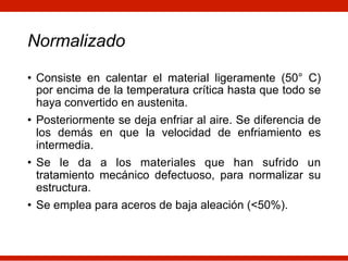 Normalizado
• Consiste en calentar el material ligeramente (50° C)
por encima de la temperatura crítica hasta que todo se
haya convertido en austenita.
• Posteriormente se deja enfriar al aire. Se diferencia de
los demás en que la velocidad de enfriamiento es
intermedia.
• Se le da a los materiales que han sufrido un
tratamiento mecánico defectuoso, para normalizar su
estructura.
• Se emplea para aceros de baja aleación (<50%).
 