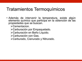 Tratamientos Termoquímicos
• Además de intervenir la temperatura, existe algún
elemento químico que participa en la obtención de las
propiedades que se buscan.
ØCementacion.
ØCarburación por Empaquetado.
ØCarburación en Baño Líquido.
ØCarburación con Gas.
ØCarburado, Cianurado y Nitrurado.
 