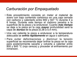 Carburación por Empaquetado
• Este procedimiento consiste en meter al material de
acero con bajo contenido carbónico en una caja cerrada
con carbono y calentarlo entre 900 y 927 °C durante 4 a
6 horas. Durante este tiempo el carbono penetra a la
superficie de la pieza y la endurecer. Cuanto más tiempo
se deje a la pieza en la caja mayor profundidad será la
capa de dureza de la pieza (0,38 a 0,4 mm).
• Una vez caliente la pieza a endurecer a la temperatura
adecuada se enfría rápidamente en agua o salmuera.
• Para evitar deformaciones y disminuir la tensión
superficial se recomienda dejar enfriar la pieza en la caja
para posteriormente sacarla y volverla a calentar entre
800 y 845 °C (rojo cereza) y proceder al enfriamiento por
inmersión.
 