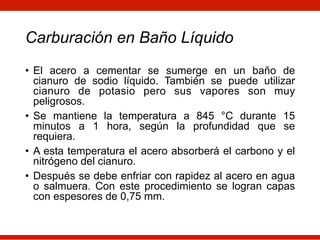 Carburación en Baño Líquido
• El acero a cementar se sumerge en un baño de
cianuro de sodio líquido. También se puede utilizar
cianuro de potasio pero sus vapores son muy
peligrosos.
• Se mantiene la temperatura a 845 °C durante 15
minutos a 1 hora, según la profundidad que se
requiera.
• A esta temperatura el acero absorberá el carbono y el
nitrógeno del cianuro.
• Después se debe enfriar con rapidez al acero en agua
o salmuera. Con este procedimiento se logran capas
con espesores de 0,75 mm.
 