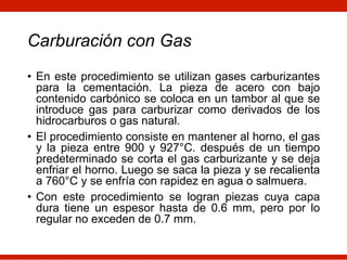 Carburación con Gas
• En este procedimiento se utilizan gases carburizantes
para la cementación. La pieza de acero con bajo
contenido carbónico se coloca en un tambor al que se
introduce gas para carburizar como derivados de los
hidrocarburos o gas natural.
• El procedimiento consiste en mantener al horno, el gas
y la pieza entre 900 y 927°C. después de un tiempo
predeterminado se corta el gas carburizante y se deja
enfriar el horno. Luego se saca la pieza y se recalienta
a 760°C y se enfría con rapidez en agua o salmuera.
• Con este procedimiento se logran piezas cuya capa
dura tiene un espesor hasta de 0.6 mm, pero por lo
regular no exceden de 0.7 mm.
 