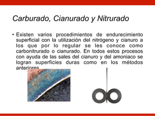 Carburado, Cianurado y Nitrurado
• Existen varios procedimientos de endurecimiento
superficial con la utilización del nitrógeno y cianuro a
los que por lo regular se les conoce como
carbonitrurado o cianurado. En todos estos procesos
con ayuda de las sales del cianuro y del amoniaco se
logran superficies duras como en los métodos
anteriores.
 