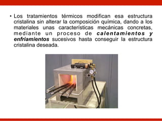 • Los tratamientos térmicos modifican esa estructura
cristalina sin alterar la composición química, dando a los
materiales unas características mecánicas concretas,
mediante un proceso de calentamientos y
enfriamientos sucesivos hasta conseguir la estructura
cristalina deseada.
 