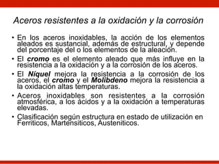 • En los aceros inoxidables, la acción de los elementos
aleados es sustancial, además de estructural, y depende
del porcentaje del o los elementos de la aleación.
• El cromo es el elemento aleado que más influye en la
resistencia a la oxidación y a la corrosión de los aceros.
• El Níquel mejora la resistencia a la corrosión de los
aceros, el cromo y el Molibdeno mejora la resistencia a
la oxidación altas temperaturas.
• Aceros inoxidables son resistentes a la corrosión
atmosférica, a los ácidos y a la oxidación a temperaturas
elevadas.
• Clasificación según estructura en estado de utilización en
Ferriticos, Martensiticos, Austeniticos.
Aceros resistentes a la oxidación y la corrosión
 