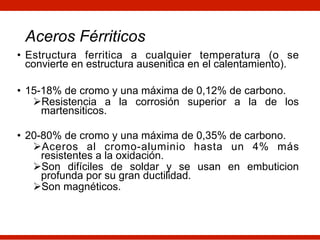 • Estructura ferritica a cualquier temperatura (o se
convierte en estructura ausenitica en el calentamiento).
• 15-18% de cromo y una máxima de 0,12% de carbono.
ØResistencia a la corrosión superior a la de los
martensiticos.
• 20-80% de cromo y una máxima de 0,35% de carbono.
ØAceros al cromo-aluminio hasta un 4% más
resistentes a la oxidación.
ØSon difíciles de soldar y se usan en embuticion
profunda por su gran ductilidad.
ØSon magnéticos.
Aceros Férriticos
 