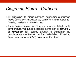 Diagrama Hierro - Carbono.
• El diagrama de hierro-carbono experimenta muchas
fases como son la austenita, cementita, ferrita, perlita,
bainita, martensita, entre otras.
• Estas fases pasan por muchos cambios debido a la
temperatura y algunos procesos como son el temple y
el revenido, los cuales ayudan a aumentar las
propiedades mecánicas de los materiales utilizados,
tales como la tenacidad, dureza, entre otras.
 