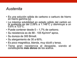 Austenita
• Es una solución sólida de carbono o carburo de hierro
en hierro gamma [γ].
• La máxima solubilidad en estado sólido del carbón en
la austenita es del 2,08% a 1.148°C y disminuye a un
0,8% a 723°C.
• Puede contener desde 0 – 1,7% de carbono.
• Su resistencia es de 88 - 105 Kp/mm² aprox.
• Su dureza de 300 Brinell.
• Su alargamiento de 30 a 60%.
• Es poco magnética, blanda, muy dúctil y tenaz.
• Tiene gran resistencia al desgaste, siendo el
constituyente más denso de los aceros.
 