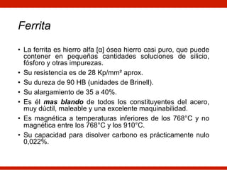 Ferrita
• La ferrita es hierro alfa [α] ósea hierro casi puro, que puede
contener en pequeñas cantidades soluciones de silicio,
fósforo y otras impurezas.
• Su resistencia es de 28 Kp/mm² aprox.
• Su dureza de 90 HB (unidades de Brinell).
• Su alargamiento de 35 a 40%.
• Es él mas blando de todos los constituyentes del acero,
muy dúctil, maleable y una excelente maquinabilidad.
• Es magnética a temperaturas inferiores de los 768°C y no
magnética entre los 768°C y los 910°C.
• Su capacidad para disolver carbono es prácticamente nulo
0,022%.
 
