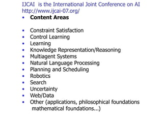 IJCAI is the International Joint Conference on AI
http://www.ijcai-07.org/
• Content Areas
• Constraint Satisfaction
• Control Learning
• Learning
• Knowledge Representation/Reasoning
• Multiagent Systems
• Natural Language Processing
• Planning and Scheduling
• Robotics
• Search
• Uncertainty
• Web/Data
• Other (applications, philosophical foundations
mathematical foundations...)
 