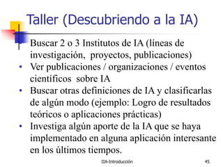 IIA-Introducción 45
Taller (Descubriendo a la IA)
• Buscar 2 o 3 Institutos de IA (líneas de
investigación, proyectos, publicaciones)
• Ver publicaciones / organizaciones / eventos
científicos sobre IA
• Buscar otras definiciones de IA y clasificarlas
de algún modo (ejemplo: Logro de resultados
teóricos o aplicaciones prácticas)
• Investiga algún aporte de la IA que se haya
implementado en alguna aplicación interesante
en los últimos tiempos.
 