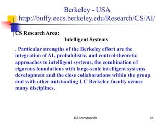 IIA-Introducción 48
Berkeley - USA
http://buffy.eecs.berkeley.edu/Research/CS/AI/
CS Research Area:
Intelligent Systems
. Particular strengths of the Berkeley effort are the
integration of AI, probabilistic, and control-theoretic
approaches to intelligent systems, the combination of
rigorous foundations with large-scale intelligent systems
development and the close collaborations within the group
and with other outstanding UC Berkeley faculty across
many disciplines.
 