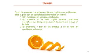19
VITAMINAS
Grupo de nutrientes que engloba moléculas orgánicas muy diferentes
entre sí, pero con las siguientes características en común:
1.-Son necesarias en pequeñas cantidades
2.-Su ausencia en la dieta origina estados carenciales
específicos que desaparecen cuando la vitamina se incluye en
la dieta
3.-El organismo o bien no las sintetiza o no lo hace en
cantidades suficientes
 