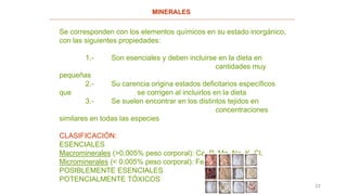 22
MINERALES
Se corresponden con los elementos químicos en su estado inorgánico,
con las siguientes propiedades:
1.- Son esenciales y deben incluirse en la dieta en
cantidades muy
pequeñas
2.- Su carencia origina estados deficitarios específicos
que se corrigen al incluirlos en la dieta
3.- Se suelen encontrar en los distintos tejidos en
concentraciones
similares en todas las especies
CLASIFICACIÓN:
ESENCIALES
Macrominerales (>0,005% peso corporal): Ca, P, Mg, Na, K, Cl,
Microminerales (< 0,005% peso corporal): Fe, Zn, F, I, Co
POSIBLEMENTE ESENCIALES
POTENCIALMENTE TÓXICOS
 