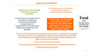 27
¿QUÉ ES UN ALIMENTO?
Cualquier cosa que contenga
nutrientes y pueda ser
consumida
Los alimentos son los vehículos
a través de los cuales los
nutrientes llegan al organismo
Los alimentos son sustancias de
naturaleza compleja que
contienen los elementos
necesarios para el
mantenimiento de las funciones
vitales por el organismo (J.A.
Martínez)
Tienen la consideración de alimento todas las sustancias o productos de cualquier
naturaleza , que por sus características, aplicaciones, preparación y estado de
conservación son susceptibles de ser habitual o idóneamente utilizados para
alguno de los fines siguientes:
a.-Para la normal nutrición humana
b.-Como productos dietéticos en casos especiales de alimentación humana
(Código Alimentario Español)
“Cuantas más cosas descubren
los científicos acerca de
alimentación, más difícil resulta
saber qué es lo que hay que
comer y qué es lo que conviene
evitar” (E Rojas Hidalgo)
 