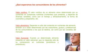 3
¿Qué esperamos los consumidores de los alimentos?
Valor nutritivo: El valor nutritivo de un alimento viene determinado por su
contenido en sustancias nutritivas (nutrientes) que presenta, y depende de
diversas variables, como son el manejo y almacenamiento, la forma de
cocinarlos y prepararlos, etc.
Valor alimenticio: Depende no sólo del contenido en nutrientes del alimento,
también va a estar determinado por las costumbres, gustos y preferencias
de los consumidores a los que se destina, así como por las variables del
mercado
Valor funcional: Cuando un determinado alimento
presenta un valor adicional, que no depende sólo de
su composición en nutrientes (probióticos y
prebióticos).
 