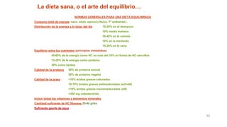 30
La dieta sana, o el arte del equilibrio…
NORMAS GENERALES PARA UNA DIETA EQUILIBRADA
Consumo total de energía: sexo, edad, ejercicio físico, Tª ambiental...
Distribución de la energía a lo largo del día 15-20% en el desayuno
10% media mañana
35-40% en la comida
10% en la merienda
15-20% en la cena
Equilibrio entre los nutrientes (principios inmediatos)
45-60% de la energía como HC no más del 10% en forma de HC sencillos
15-20% de la energía como proteína
30% como lípidos
Calidad de la proteína 50% de proteína animal
50% de proteína vegetal
Calidad de la grasa <10% ácidos grasos saturados
10-15% ácidos grasos poliinsaturados (w3+w6)
>10% ácidos grasos monoinsaturados (w9)
<300 mg colesterol/día
Incluir todas las vitaminas y elementos minerales
Cantidad suficiente de HC fibrosos 30-40 g/día
Suficiente aporte de agua
 