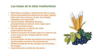▪ Dieta baja en energía y relativamente alta en grasa.
▪ Incluye principalmente alimentos de origen vegetal,
tales como las verduras y frutas, los cereales
integrales y las legumbres.
▪ Uso de fuentes saludables de grasa,
principalmente el aceite de oliva virgen, pero
también los frutos secos.
▪ Uso de especias, en vez de sal, como
potenciadores del sabor.
▪ Limita el consumo de carnes rojas a no más de una
o dos veces al mes, al igual que las carnes
procesadas.
▪ Las principales fuentes de proteína son el pescado,
los productos marinos y las carnes de ave.
▪ Enfatiza el disfrute de las comidas con la familia y
los amigos.
▪ Importancia de un estilo de vida activo
Las bases de la dieta mediterránea
 