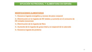 37
SITUACIÓN NUTRICIONAL Y ALIMENTARIA EN ESPAÑA
MODIFICACIONES ALIMENTARIAS
1.- Excesiva ingesta energética y exceso de peso corporal
2.- Disminución en la ingesta de HC totales y aumento en el consumo de
HC simples (sacarosa)
3.- Disminución de la ingesta de fibra
4.- Aumento de la ingesta de grasa total y en especial de la saturada
5.- Excesiva ingesta de proteína
 