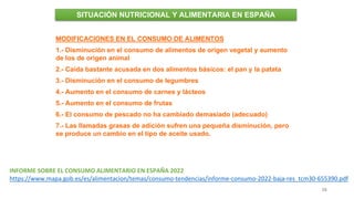 38
MODIFICACIONES EN EL CONSUMO DE ALIMENTOS
1.- Disminución en el consumo de alimentos de origen vegetal y aumento
de los de origen animal
2.- Caída bastante acusada en dos alimentos básicos: el pan y la patata
3.- Disminución en el consumo de legumbres
4.- Aumento en el consumo de carnes y lácteos
5.- Aumento en el consumo de frutas
6.- El consumo de pescado no ha cambiado demasiado (adecuado)
7.- Las llamadas grasas de adición sufren una pequeña disminución, pero
se produce un cambio en el tipo de aceite usado.
SITUACIÓN NUTRICIONAL Y ALIMENTARIA EN ESPAÑA
INFORME SOBRE EL CONSUMO ALIMENTARIO EN ESPAÑA 2022
https://www.mapa.gob.es/es/alimentacion/temas/consumo-tendencias/informe-consumo-2022-baja-res_tcm30-655390.pdf
 