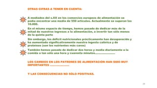 39
OTRAS CIFRAS A TENER EN CUENTA:
A mediados del s.XX en los comercios europeos de alimentación se
podía encontrar una media de 550 artículos. Actualmente se superan los
10.000.
En el mismo espacio de tiempo, hemos pasado de dedicar más de la
mitad de nuestros ingresos a la alimentación, a invertir tan sólo menos
de la quinta parte
Sin embargo, los déficit nutricionales prácticamente han desaparecido y
ha aumentado significativamente nuestra ingesta calórica y de
proteínas (son los nutrientes más caros)
También hemos pasado de dedicar dos horas y media diariamente a la
comida a tan sólo una hora y cuarenta minutos.......................
LOS CAMBIOS EN LOS PATRONES DE ALIMENTACIÓN HAN SIDO MUY
IMPORTANTES ......................
Y LAS CONSECUENCIAS NO SÓLO POSITIVAS.
 