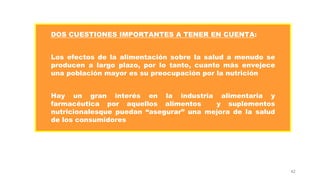 42
DOS CUESTIONES IMPORTANTES A TENER EN CUENTA:
Los efectos de la alimentación sobre la salud a menudo se
producen a largo plazo, por lo tanto, cuanto más envejece
una población mayor es su preocupación por la nutrición
Hay un gran interés en la industria alimentaria y
farmacéutica por aquellos alimentos y suplementos
nutricionalesque puedan “asegurar” una mejora de la salud
de los consumidores
 