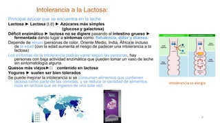 Intolerancia a la Lactosa:
9
Principal azúcar que se encuentra en la leche
Lactosa ► Lactasa (I.d) ► Azúcares más simples
(glucosa y galactosa)
Déficit enzimático ► lactosa no se digiere pasando al intestino grueso ►
fermentada dando lugar a síntomas como: flatulencia, dolor y diarrea.
Depende de etnias (personas de color, Oriente Medio, India, África)e incluso
de la edad (con la edad aumenta el riesgo de padecer una intolerancia a la
lactosa)
Los síntomas de la intolerancia podrán variar según las personas, hay
personas con baja actividad enzimática que pueden tomar un vaso de leche
sin sintomatología alguna.
Quesos más viejos►🡻🡻 contenido en lactosa
Yogures ► suelen ser bien tolerados
Se puede mejorar la intolerancia si se consumen alimentos que contienen
lactosa como parte de las comidas, y se reduce la cantidad de alimentos
ricos en lactosa que se ingieren de una sola vez.
Intolerancia vs alergia
 