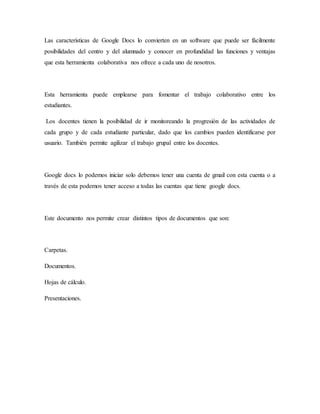 Las características de Google Docs lo convierten en un software que puede ser fácilmente
posibilidades del centro y del alumnado y conocer en profundidad las funciones y ventajas
que esta herramienta colaborativa nos ofrece a cada uno de nosotros.
Esta herramienta puede emplearse para fomentar el trabajo colaborativo entre los
estudiantes.
Los docentes tienen la posibilidad de ir monitoreando la progresión de las actividades de
cada grupo y de cada estudiante particular, dado que los cambios pueden identificarse por
usuario. También permite agilizar el trabajo grupal entre los docentes.
Google docs lo podemos iniciar solo debemos tener una cuenta de gmail con esta cuenta o a
través de esta podemos tener acceso a todas las cuentas que tiene google docs.
Este documento nos permite crear distintos tipos de documentos que son:
Carpetas.
Documentos.
Hojas de cálculo.
Presentaciones.
 