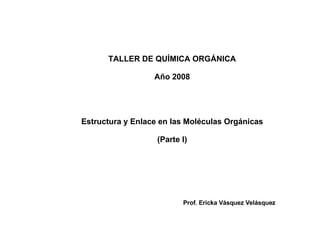 TALLER DE QUÍMICA ORGÁNICA Año 2008 Estructura y Enlace en las Moléculas Orgánicas (Parte I) Prof. Ericka Vásquez Velásquez 